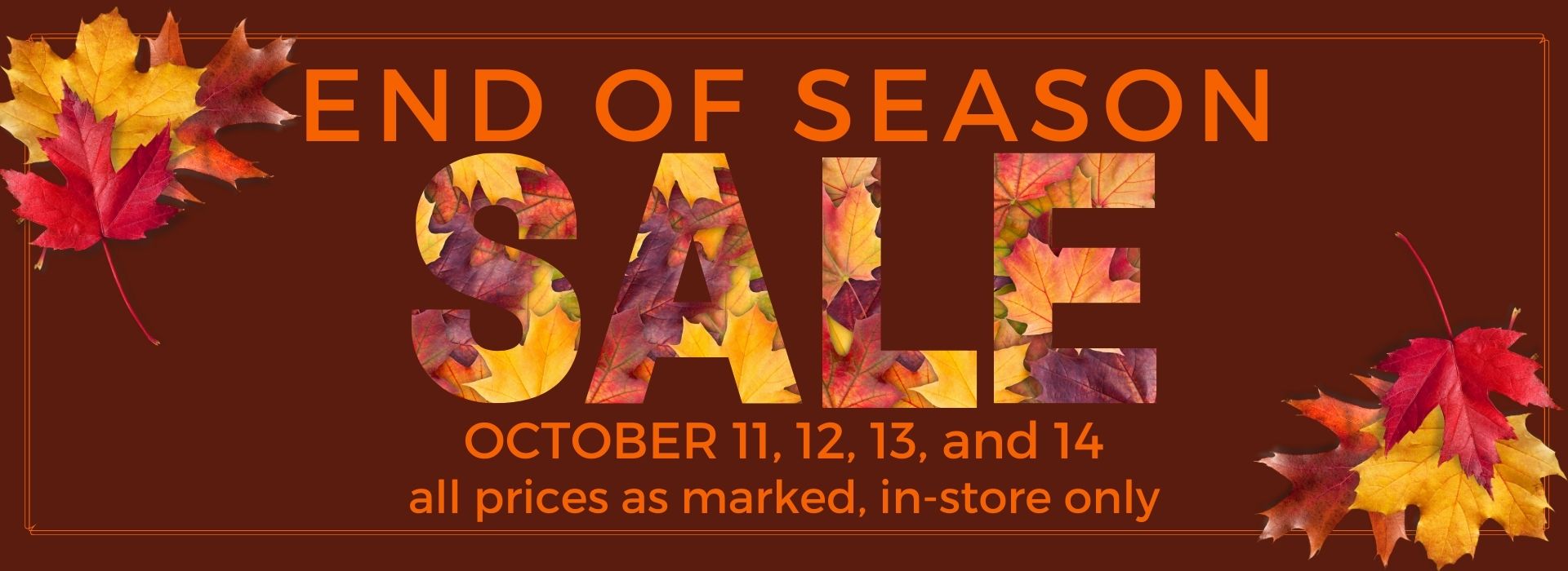 End of Season Sale October 11, 12, 13, 14 in-store only. Priced as marked